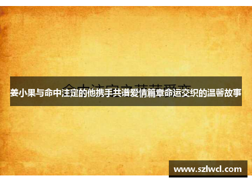 姜小果与命中注定的他携手共谱爱情篇章命运交织的温馨故事